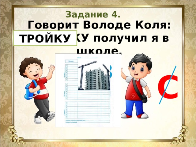 Задание 4. Говорит Володе Коля:  СТРОЙКУ получил я в школе.    ТРОЙКУ 3 С