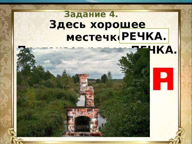 Задание 4. Здесь хорошее местечко,  Протекает рядом ПЕЧКА.   РЕЧКА. П Р