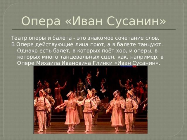 Опера «Иван Сусанин» Театр оперы и балета - это знакомое сочетание слов. В Опере действующие лица поют, а в балете танцуют. Однако есть балет, в которых поёт хор, и оперы, в которых много танцевальных сцен, как, например, в Опере Михаила Ивановича Глинки «Иван Сусанин».