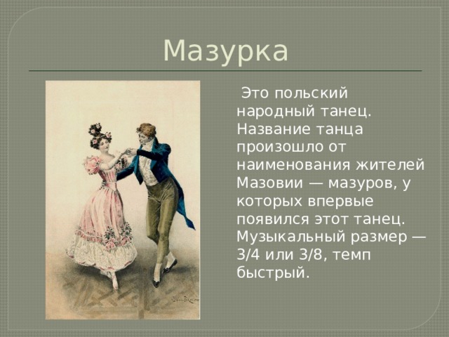 Мазурка  Это польский народный танец. Название танца произошло от наименования жителей Мазовии — мазуров, у которых впервые появился этот танец. Музыкальный размер — 3/4 или 3/8, темп быстрый. 