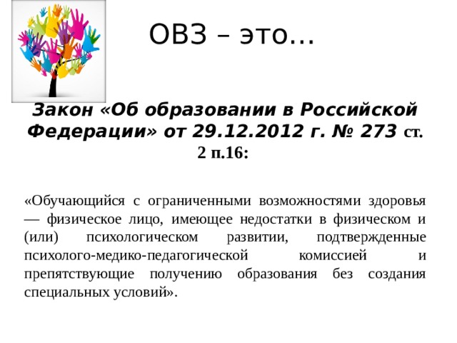 ОВЗ – это…  Закон «Об образовании в Российской Федерации» от 29.12.2012 г. № 273 ст. 2 п.16:  «Обучающийся с ограниченными возможностями здоровья — физическое лицо, имеющее недостатки в физическом и (или) психологическом развитии, подтвержденные психолого-медико-педагогической комиссией и препятствующие получению образования без создания специальных условий».