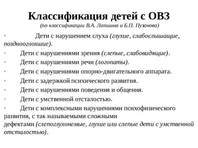 Классификация детей с ОВЗ    (по классификации В.А. Лапшина и Б.П. Пузанова) ·   Дети с нарушением слуха  (глухие, слабослышащие, позднооглохшие) . ·         Дети с нарушениями зрения  (слепые, слабовидящие) . ·         Дети с нарушениями речи  (логопаты). ·         Дети с нарушениями опорно-двигательного аппарата. ·         Дети с задержкой психического развития. ·         Дети с нарушениями поведения и общения. ·         Дети с умственной отсталостью. ·         Дети с комплексными нарушениями психофизического развития, с так называемыми сложными дефектами  (слепоглухонемые, глухие или слепые дети с умственной отсталостью) .