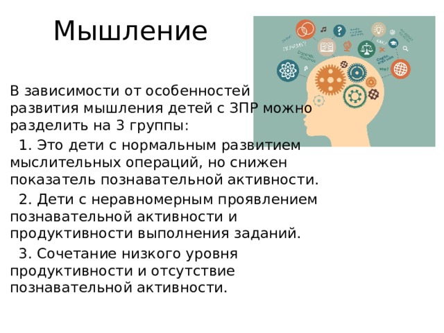 Мышление В зависимости от особенностей развития мышления детей с ЗПР можно разделить на 3 группы:  1. Это дети с нормальным развитием мыслительных операций, но снижен показатель познавательной активности.  2. Дети с неравномерным проявлением познавательной активности и продуктивности выполнения заданий.  3. Сочетание низкого уровня продуктивности и отсутствие познавательной активности.