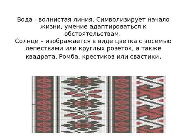    Вода - волнистая линия. Символизирует начало жизни, умение адаптироваться к обстоятельствам.  Солнце – изображается в виде цветка с восемью лепестками или круглых розеток, а также квадрата. Ромба, крестиков или свастики .