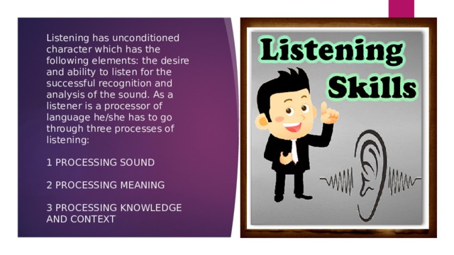 Listening has unconditioned character which has the following elements: the desire and ability to listen for the successful recognition and analysis of the sound. As a listener is a processor of language he/she has to go through three processes of listening:   1 PROCESSING SOUND   2 PROCESSING MEANING   3 PROCESSING KNOWLEDGE AND CONTEXT