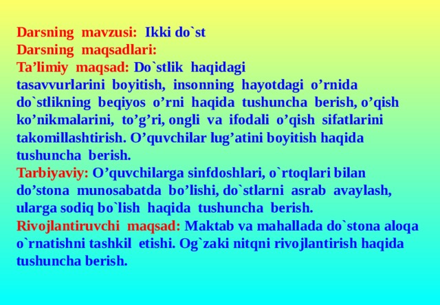 Darsning mavzusi:  Ikki do`st Darsning maqsadlari:  Ta’limiy maqsad:  Do`stlik haqidagi tasavvurlarini boyitish, insonning hayotdagi o’rnida do`stlikning beqiyos o’rni haqida tushuncha berish, o’qish ko’nikmalarini, to’g’ri, ongli va ifodali o’qish sifatlarini takomillashtirish. O’quvchilar lug’atini boyitish haqida tushuncha berish. Tarbiyaviy: O’quvchilarga sinfdoshlari, o`rtoqlari bilan do’stona munosabatda bo’lishi, do`stlarni asrab avaylash, ularga sodiq bo`lish haqida tushuncha berish. Rivojlantiruvchi maqsad: Maktab va mahallada do`stona aloqa o`rnatishni tashkil etishi. Og`zaki nitqni rivojlantirish haqida tushuncha berish.