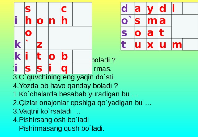 d o` a y s s t m d o a i u a x   t u m i k sh o o` k i z n i   ch t s s o b i q 1.Do`atlar ortasida nima boladi ?  2.Ikki aka-uka bir birin ko`rmas.  3.O`quvchining eng yaqin do`sti.  4.Yozda ob havo qanday boladi ?  1.Ko`chalarda besabab yuradigan bu …  2.Qizlar onajonlar qoshiga qo`yadigan bu …  3.Vaqtni ko`rsatadi …  4.Pishirsang osh bo`ladi  Pishirmasang qush bo`ladi.