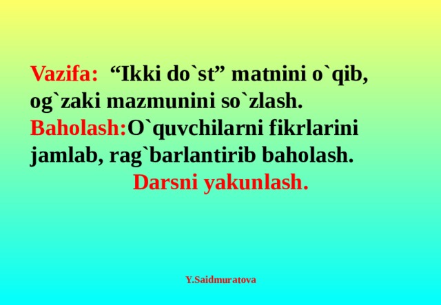 Vazifa: “Ikki do`st” matnini o`qib, og`zaki mazmunini so`zlash. Baholash: O`quvchilarni fikrlarini jamlab, rag`barlantirib baholash. Darsni yakunlash.                                     Y.Saidmuratova