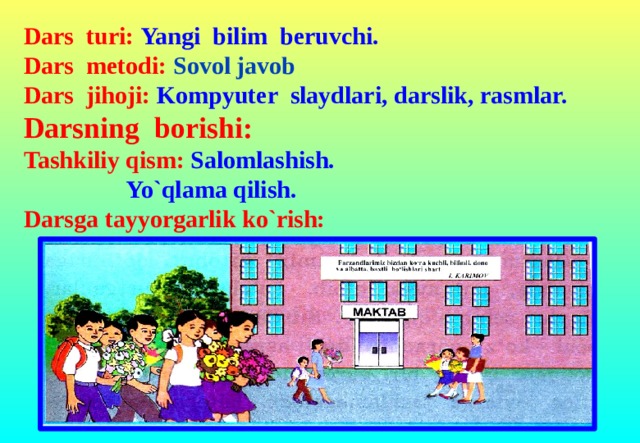 Dars turi: Yangi bilim beruvchi. Dars metodi: Sovol javob Dars jihoji: Kompyuter slaydlari, darslik, rasmlar.  Darsning borishi: Tashkiliy qism: Salomlashish.    Yo`qlama qilish. Darsga tayyorgarlik ko`rish: