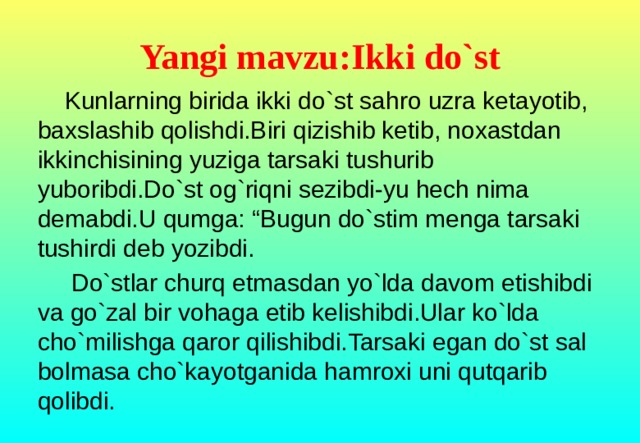 Yangi mavzu:Ikki do`st    Kunlarning birida ikki do`st sahro uzra ketayotib, baxslashib qolishdi.Biri qizishib ketib, noxastdan ikkinchisining yuziga tarsaki tushurib yuboribdi.Do`st og`riqni sezibdi-yu hech nima demabdi.U qumga: “Bugun do`stim menga tarsaki tushirdi deb yozibdi.  Do`stlar churq etmasdan yo`lda davom etishibdi va go`zal bir vohaga etib kelishibdi.Ular ko`lda cho`milishga qaror qilishibdi.Tarsaki egan do`st sal bolmasa cho`kayotganida hamroxi uni qutqarib qolibdi.