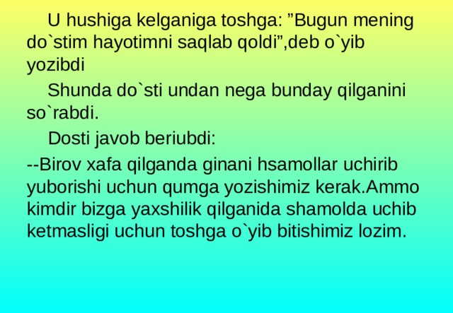 U hushiga kelganiga toshga: ”Bugun mening do`stim hayotimni saqlab qoldi”,deb o`yib yozibdi  Shunda do`sti undan nega bunday qilganini so`rabdi.  Dosti javob beriubdi: --Birov xafa qilganda ginani hsamollar uchirib yuborishi uchun qumga yozishimiz kerak.Ammo kimdir bizga yaxshilik qilganida shamolda uchib ketmasligi uchun toshga o`yib bitishimiz lozim.