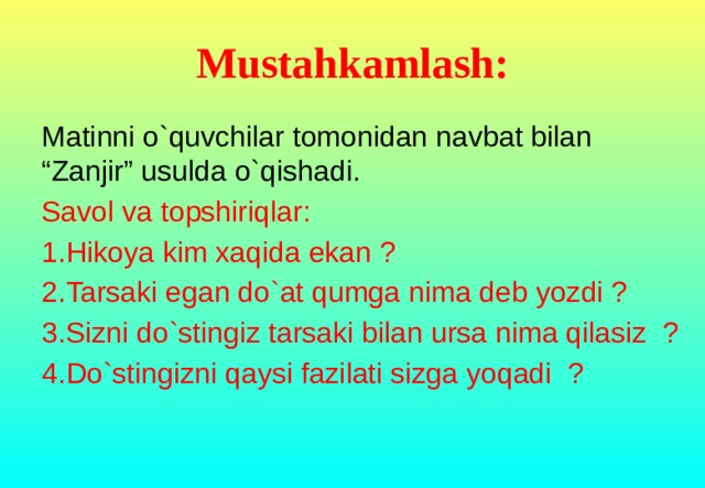 Mustahkamlash: Matinni o`quvchilar tomonidan navbat bilan “Zanjir” usulda o`qishadi. Savol va topshiriqlar: 1.Hikoya kim xaqida ekan ? 2.Tarsaki egan do`at qumga nima deb yozdi ? 3.Sizni do`stingiz tarsaki bilan ursa nima qilasiz ? 4.Do`stingizni qaysi fazilati sizga yoqadi ?