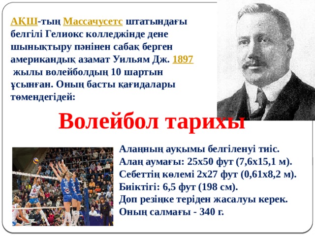 АҚШ -тың  Массачусетс  штатындағы белгілі Гелиокс колледжінде дене шынықтыру пәнінен сабақ берген американдық азамат Уильям Дж.  1897   жылы волейболдың 10 шартын ұсынған. Оның басты қағидалары төмендегідей:   Волейбол тарихы  Алаңның ауқымы белгіленуі тиіс. Алаң аумағы: 25х50 фут (7,6х15,1 м). Себеттің көлемі 2х27 фут (0,61х8,2 м). Биіктігі: 6,5 фут (198 см). Доп резіңке теріден жасалуы керек. Оның салмағы - 340 г. 