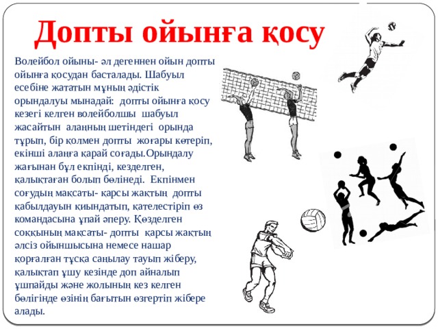 Допты ойынға қосу Волейбол ойыны- әл дегеннен ойын допты ойынға қосудан басталады. Шабуыл есебіне жататын мұның әдістік орындалуы мынадай: допты ойынға қосу кезегі келген волейболшы шабуыл жасайтын алаңның шетіндегі орында тұрып, бір қолмен допты жоғары көтеріп, екінші алаңға қарай соғады.Орындалу жағынан бұл екпінді, кезделген, қалықтаған болып бөлінеді. Екпінмен соғудың мақсаты- қарсы жақтың допты қабылдауын қиындатып, қателестіріп өз командасына ұпай әперу. Қөзделген соққының мақсаты- допты қарсы жақтың әлсіз ойыншысына немесе нашар қорғалған тұсқа саңылау тауып жіберу, қалықтап ұшу кезінде доп айналып ұшпайды және жолының кез келген бөлігінде өзінің бағытын өзгертіп жібере алады.