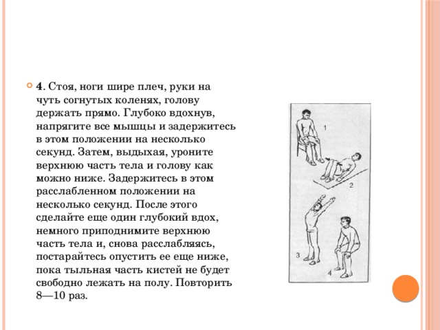 4 . Стоя, ноги шире плеч, руки на чуть согнутых коленях, голову держать прямо. Глубоко вдохнув, напрягите все мышцы и задержитесь в этом положении на несколько секунд. Затем, выдыхая, уроните верхнюю часть тела и голову как можно ниже. Задержитесь в этом расслабленном положении на несколько секунд. После этого сделайте еще один глубокий вдох, немного приподнимите верхнюю часть тела и, снова расслабляясь, постарайтесь опустить ее еще ниже, пока тыльная часть кистей не будет свободно лежать на полу. Повторить 8—10 раз.