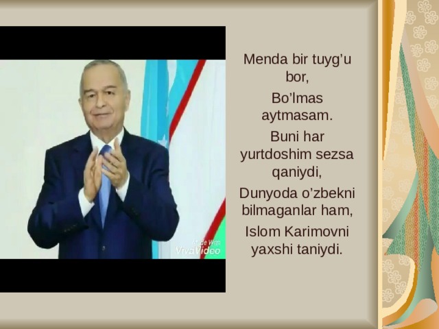 Menda bir tuyg’u bor, Bo’lmas aytmasam. Buni har yurtdoshim sezsa qaniydi, Dunyoda o’zbekni bilmaganlar ham, Islom Karimovni yaxshi taniydi.