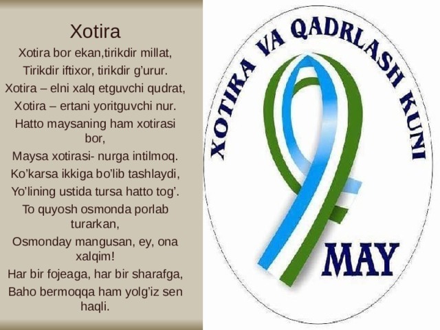 Xotira Xotira bor ekan,tirikdir millat, Tirikdir iftixor, tirikdir g’urur. Xotira – elni xalq etguvchi qudrat, Xotira – ertani yoritguvchi nur. Hatto maysaning ham xotirasi bor, Maysa xotirasi- nurga intilmoq. Ko’karsa ikkiga bo’lib tashlaydi, Yo’lining ustida tursa hatto tog’. To quyosh osmonda porlab turarkan, Osmonday mangusan, ey, ona xalqim! Har bir fojeaga, har bir sharafga, Baho bermoqqa ham yolg’iz sen haqli.