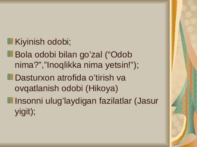 Kiyinish odobi; Bola odobi bilan go’zal (“Odob nima?”,”Inoqlikka nima yetsin!”); Dasturxon atrofida o’tirish va ovqatlanish odobi (Hikoya) Insonni ulug’laydigan fazilatlar (Jasur yigit);