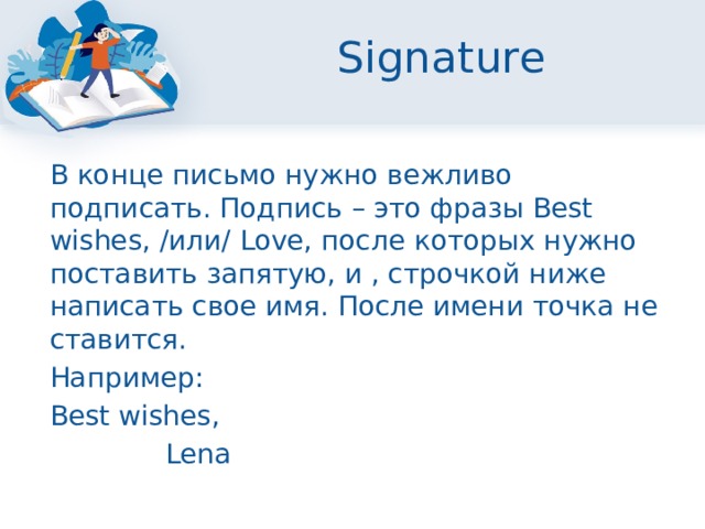 Signature  В конце письмо нужно вежливо подписать. Подпись – это фразы Best wishes, /или/ Love, после которых нужно поставить запятую, и , строчкой ниже написать свое имя. После имени точка не ставится.  Например:  Best wishes,  Lena