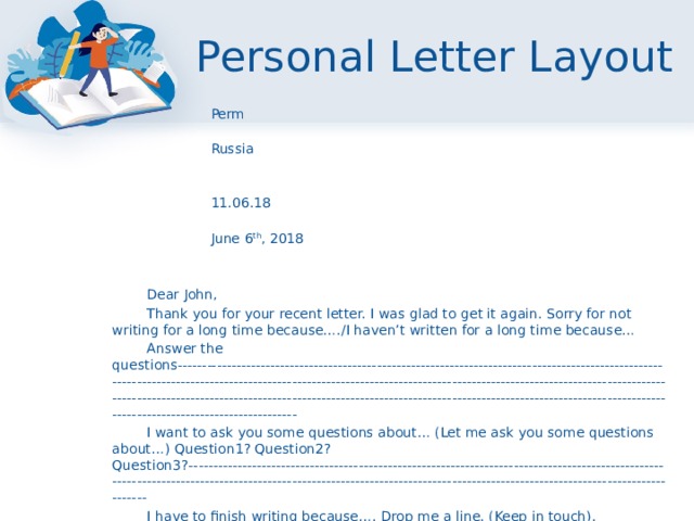 Personal Letter Layout  Perm  Russia    11.06.18  June 6 th , 2018       Dear John,   Thank you for your recent letter. I was glad to get it again. Sorry for not writing for a long time because…./I haven’t written for a long time because…   Answer the questions------------------------------------------------------------------------------------------------------------------------------------------------------------------------------------------------------------------------------------------------------------------------------------------------------------------------------------------------------------------------------   I want to ask you some questions about… (Let me ask you some questions about…) Question1? Question2? Question3?---------------------------------------------------------------------------------------------------------------------------------------------------------------------------------------------------------------------------   I have to finish writing because…. Drop me a line. (Keep in touch).   Best wishes,   (Love,)   Lena            