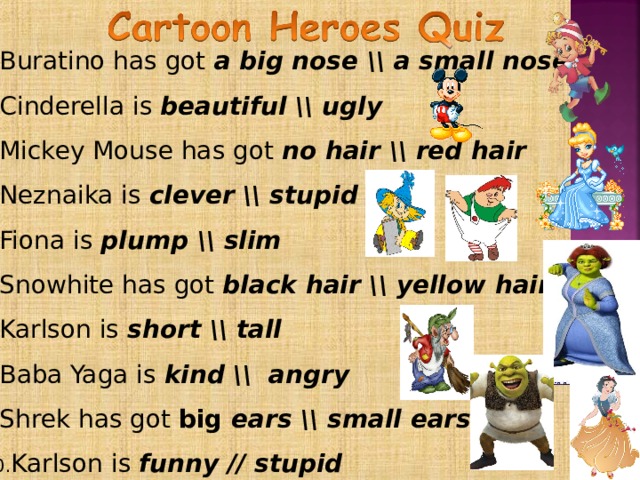 Buratino has got  a  big nose \\ a small nose Cinderella is beautiful \\ ugly Mickey Mouse has got no hair \\ red hair Neznaika is clever \\ stupid Fiona is plump \\ slim Snowhite has got black hair \\ yellow hair Karlson is  short \\ tall Baba Yaga is kind \\ angry Shrek has got big ears \\ small ears Karlson is  funny // stupid