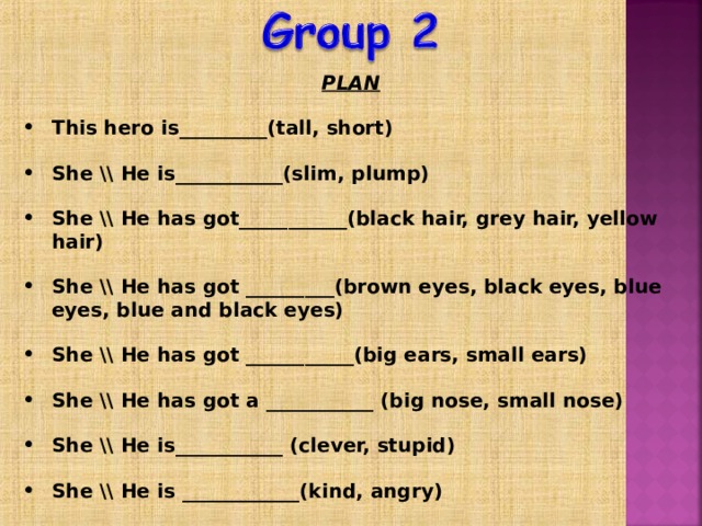 PLAN  This hero is_________(tall, short)  She \\ He is___________(slim, plump)  She \\ He has got___________(black hair, grey hair, yellow hair)  She \\ He has got _________(brown eyes, black eyes, blue eyes, blue and black eyes)  She \\ He has got ___________(big ears, small ears)  She \\ He has got a ___________ (big nose, small nose)  She \\ He is___________ (clever, stupid)