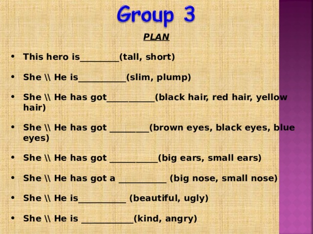 PLAN  This hero is_________(tall, short)  She \\ He is___________(slim, plump)  She \\ He has got___________(black hair, red hair, yellow hair)  She \\ He has got _________(brown eyes, black eyes, blue eyes)  She \\ He has got ___________(big ears, small ears)  She \\ He has got a ___________ (big nose, small nose)  She \\ He is___________ (beautiful, ugly)