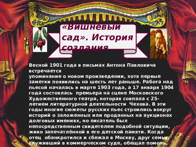 «Вишнёвый сад». История создания Весной 1901 года в письмах Антона Павловича встречается упоминание о новом произведении, хотя первые заметки появились на шесть лет раньше.  Работа над пьесой началась в марте 1903 года, а 17 января 1904 года состоялась премьера на сцене Московского Художественного театра, которая совпала с 25-летием  литературной деятельности Чехова. В эти годы многие сюжеты русских пьес строились вокруг историй о заложенных или проданных на аукционах долговых имениях, но писатель был непосредственным свидетелем подобной ситуации, живо запечатлённой в его детской памяти. Когда отец обанкротился и сбежал в Москву, друг семьи, служивший в коммерческом суде, обещал помочь, но позднее сам купил дом Чеховых по низкой цене. Пьеса «Вишневый сад» стала последней в жизни писателя и оказалась итогом его раздумий о судьбе России, получив мировое признание в драматургии ХХ века.