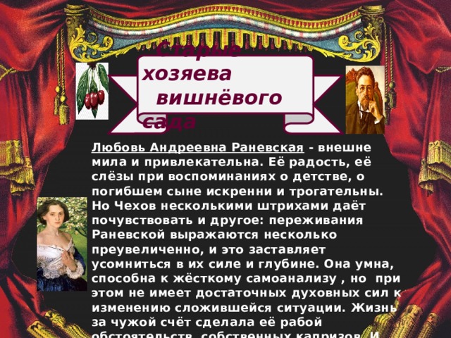 Старые хозяева  вишнёвого сада   Любовь Андреевна Раневская -  внешне мила и привлекательна. Её радость, её слёзы при воспоминаниях о детстве, о погибшем сыне искренни и трогательны. Но Чехов несколькими штрихами даёт почувствовать и другое: переживания Раневской выражаются несколько преувеличенно, и это заставляет усомниться в их силе и глубине. Она умна, способна к жёсткому самоанализу , но при этом не имеет достаточных духовных сил к изменению сложившейся ситуации. Жизнь за чужой счёт сделала её рабой обстоятельств, собственных капризов. И всё же в Раневской есть широта натуры, способность к бескорыстной доброте, к искреннему, горячему чувству.