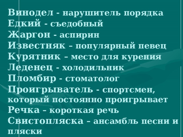 Винодел - нарушитель порядка  Едкий - съедобный  Жаргон - аспирин  Известняк – популярный певец  Курятник – место для курения  Леденец - холодильник  Пломбир - стоматолог  Проигрыватель - спортсмен, который постоянно проигрывает  Речка – короткая речь  Свистопляска – ансамбль песни и пляски