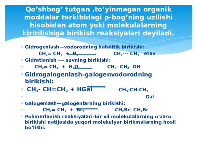 Qo’shbog’ tutgan ,to’yinmagan organik moddalar tarkibidagi p-bog’ning uzilishi hisobidan atom yoki molekulalarning kiritilishiga birikish reaksiyalari deyiladi. Gidrogenlash—vodorodning katalitik birikishi:  CH 2 = CH 2 + H 2 CH 3 --- CH 3 etan Gidratlanish --- suvning birikishi:  CH 2 = CH 2 + H 2 O CH 3 - CH 2 - OH Gidrogalogenlash–galogenvodorodning birikishi:  CH 3 - CH=CH 2 + HGal CH 3 -CH-CH 3   Gal Galogenlash—galogenlarning birikishi:  CH 2 = CH 2 + Br 2 CH 2 Br- CH 2 Br Polimerlanish reaksiyalari-bir xil molekulalarning o’zaro birikishi natijasida yuqori molekulyar birikmalarning hosil bo’lishi.