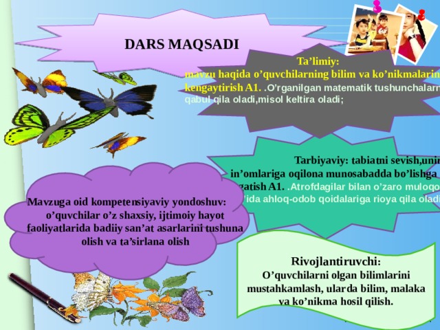 DARS MAQSADI   Ta’limiy: mavzu haqida o’quvchilarning bilim va ko’nikmalarini kengaytirish A1. .O’rganilgan matematik tushunchalarni qabul qila oladi,misol keltira oladi;     Tarbiyaviy: tabiatni sevish,uning in’omlariga oqilona munosabadda bo’lishga o’rgatish A1. .Atrofdagilar bilan o’zaro muloqot chog’ida ahloq-odob qoidalariga rioya qila oladi;  Mavzuga oid kompetensiyaviy yondoshuv: o’quvchilar o’z shaxsiy, ijtimoiy hayot faoliyatlarida badiiy san’at asarlarini tushuna olish va ta’sirlana olish Rivojlantiruvchi : O’quvchilarni olgan bilimlarini mustahkamlash, ularda bilim, malaka va ko’nikma hosil qilish.