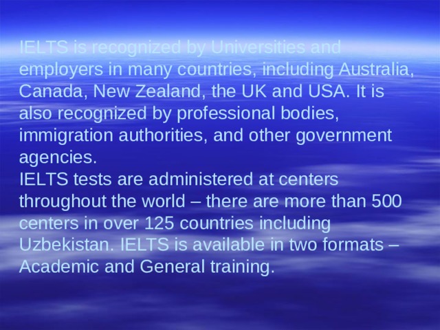 IELTS is recognized by Universities and employers in many countries, including Australia, Canada, New Zealand, the UK and USA. It is also recognized by professional bodies, immigration authorities, and other government agencies.  IELTS tests are administered at centers throughout the world – there are more than 500 centers in over 125 countries including Uzbekistan. IELTS is available in two formats –Academic and General training.