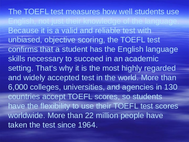 The TOEFL test measures how well students use English, not just their knowledge of the language. Because it is a valid and reliable test with unbiased, objective scoring, the TOEFL test confirms that a student has the English language skills necessary to succeed in an academic setting. That‘s why it is the most highly regarded and widely accepted test in the world. More than 6,000 colleges, universities, and agencies in 130 countries accept TOEFL scores, so students have the flexibility to use their TOEFL test scores worldwide. More than 22 million people have taken the test since 1964.