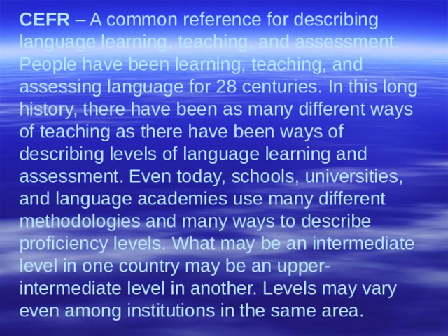 CEFR – A common reference for describing language learning, teaching, and assessment. People have been learning, teaching, and assessing language for 28 centuries. In this long history, there have been as many different ways of teaching as there have been ways of describing levels of language learning and assessment. Even today, schools, universities, and language academies use many different methodologies and many ways to describe proficiency levels. What may be an intermediate level in one country may be an upper-intermediate level in another. Levels may vary even among institutions in the same area.