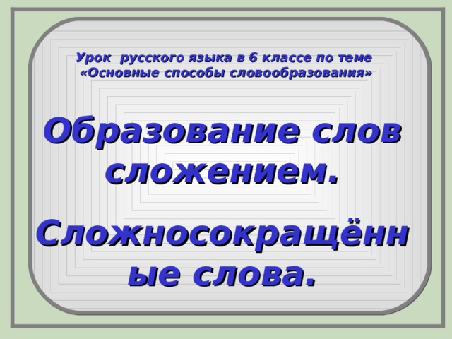 Урок русского языка в 6 классе по теме «Основные способы словообразования» Образование слов сложением. Сложносокращённые слова.