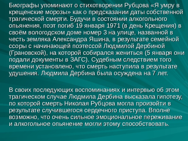 Биографы упоминают о стихотворении Рубцова «Я умру в крещенские морозы» как о предсказании даты собственной трагической смерти. Будучи в состоянии алкогольного опьянения, поэт погиб 19 января 1971 (в день Крещения) в своём вологодском доме номер 3 на улице, названной в честь земляка Александра Яшина, в результате семейной ссоры с начинающей поэтессой Людмилой Дербиной (Грановской), на которой собирался жениться (5 января они подали документы в ЗАГС). Судебным следствием того времени установлено, что смерть наступила в результате удушения. Людмила Дербина была осуждена на 7 лет.  В своих последующих воспоминаниях и интервью об этом трагическом случае Людмила Дербина высказала гипотезу, по которой смерть Николая Рубцова могла произойти в результате случившегося сердечного приступа. Вполне возможно, что очень сильное эмоциональное переживание и алкогольное опьянение могли этому способствовать.