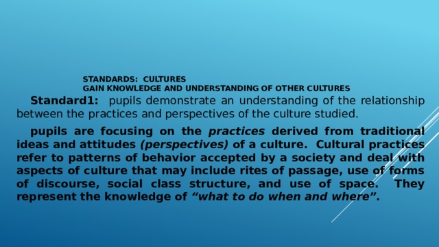 Standards: Cultures  Gain Knowledge and Understanding of Other Cultures     Standard1: pupils demonstrate an understanding of the relationship between the practices and perspectives of the culture studied.  pupils are focusing on the practices derived from traditional ideas and attitudes (perspectives) of a culture. Cultural practices refer to patterns of behavior accepted by a society and deal with aspects of culture that may include rites of passage, use of forms of discourse, social class structure, and use of space. They represent the knowledge of “what to do when and where”.