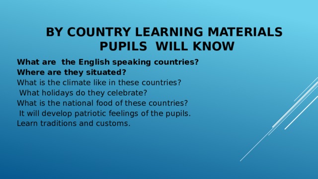 BY COUNTRY LEARNING materials  PUPILS WILL KNOW What are the English speaking countries? Where are they situated? What is the climate like in these countries?  What holidays do they celebrate? What is the national food of these countries?  It will develop patriotic feelings of the pupils. Learn traditions and customs.