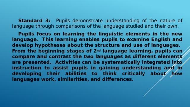 Standard 3: Pupils demonstrate understanding of the nature of language through comparisons of the language studied and their own.  Pupils focus on learning the linguistic elements in the new language. This learning enables pupils to examine English and develop hypotheses about the structure and use of languages. From the beginning stages of 2 nd language learning, pupils can compare and contrast the two languages as different elements are presented. Activities can be systematically integrated into instruction to assist pupils in gaining understanding and in developing their abilities to think critically about how languages work, similarities, and differences.
