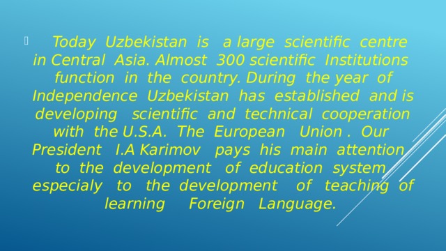 Today Uzbekistan is a large scientific centre in Central Asia. Almost 300 scientific Institutions function in the country. During the year of Independence Uzbekistan has established and is developing scientific and technical cooperation with the U.S.A. The European Union . Our President I.A Karimov pays his main attention to the development of education system especialy to the development of teaching of learning Foreign Language.