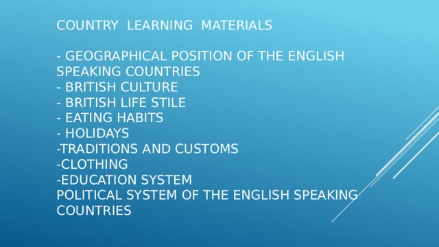 Country learning materials   - geographical position of the english speaking countries  - British culture  - british life stile  - eating habits  - holidays  -traditions and customs  -clothing  -education system  political system of the english speaking countries