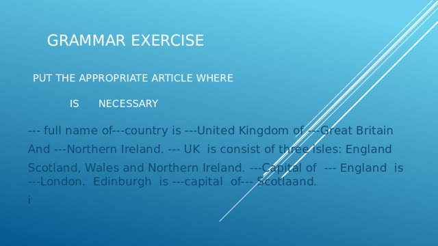 Grammar Exercise    put the appropriate article where   is necessary --- full name of---country is ---United Kingdom of ---Great Britain And ---Northern Ireland. --- UK is consist of three isles: England Scotland, Wales and Northern Ireland. ---Capital of --- England is ---London. Edinburgh is ---capital of--- Scotlaand. i