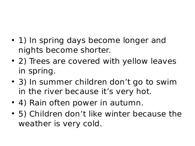 1) In spring days become longer and nights become shorter. 2) Trees are covered with yellow leaves in spring. 3) In summer children don’t go to swim in the river because it’s very hot. 4) Rain often power in autumn. 5) Children don’t like winter because the weather is very cold.
