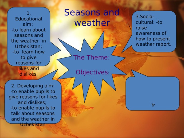 1. Educational aim: 4. -to learn about seasons and the weather in Uzbekistan; 2. Developing aim: -to enable pupils to give reasons for likes and dislikes; -to learn how to give reasons for likes and dislikes; -to enable pupils to talk about seasons and the weather in Uzbekistan Seasons and  weather 3.Socio-cultural: -to raise awareness of how to present weather report. The Theme:  Objectives :