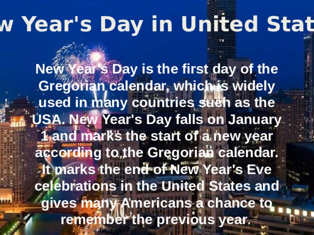 New Year's Day in United States New Year's Day is the first day of the Gregorian calendar, which is widely used in many countries such as the USA. New Year's Day falls on January 1 and marks the start of a new year according to the Gregorian calendar. It marks the end of New Year's Eve celebrations in the United States and gives many Americans a chance to remember the previous year .