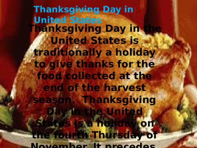 Thanksgiving Day in United States Thanksgiving Day in the United States is traditionally a holiday to give thanks for the food collected at the end of the harvest season. Thanksgiving Day in the United States is a holiday on the fourth Thursday of November. It precedes Black Friday .