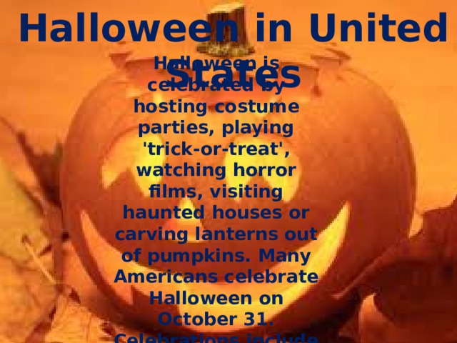 Halloween in United States  Halloween is celebrated by hosting costume parties, playing 'trick-or-treat', watching horror films, visiting haunted houses or carving lanterns out of pumpkins. Many Americans celebrate Halloween on October 31. Celebrations include costume parties and trick-or-treating.