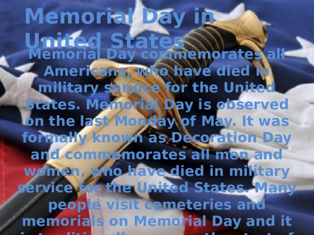 Memorial Day in United States Memorial Day commemorates all Americans, who have died in military service for the United States. Memorial Day is observed on the last Monday of May. It was formally known as Decoration Day and commemorates all men and women, who have died in military service for the United States. Many people visit cemeteries and memorials on Memorial Day and it is traditionally seen as the start of the summer season.