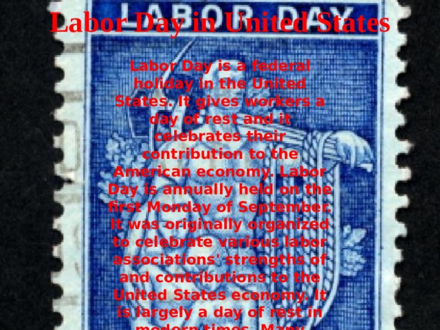Labor Day in United States Labor Day is a federal holiday in the United States. It gives workers a day of rest and it celebrates their contribution to the American economy. Labor Day is annually held on the first Monday of September. It was originally organized to celebrate various labor associations' strengths of and contributions to the United States economy. It is largely a day of rest in modern times. Many people mark Labor Day as the end of the summer season and a last chance to make trips or hold outdoor events.